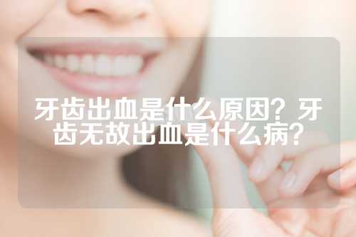 牙齿出血是什么原因？牙齿无故出血是什么病？