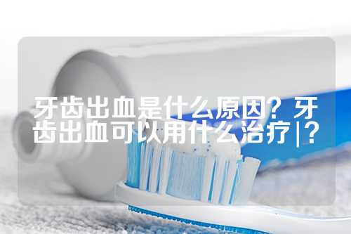 牙齿出血是什么原因？牙齿出血可以用什么治疗|？