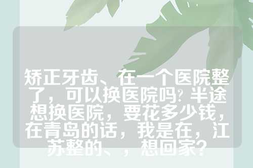 矫正牙齿、在一个医院整了，可以换医院吗? 半途想换医院，要花多少钱，在青岛的话，我是在，江苏整的、，想回家？