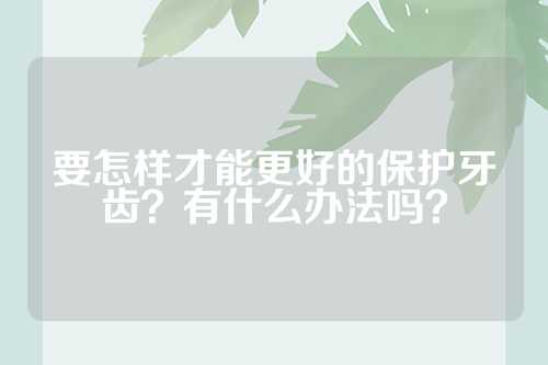 要怎样才能更好的保护牙齿？有什么办法吗？