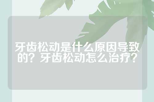 牙齿松动是什么原因导致的？牙齿松动怎么治疗？