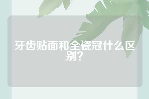 牙齿贴面和全瓷冠什么区别？