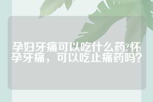 孕妇牙痛可以吃什么药?怀孕牙痛，可以吃止痛药吗？