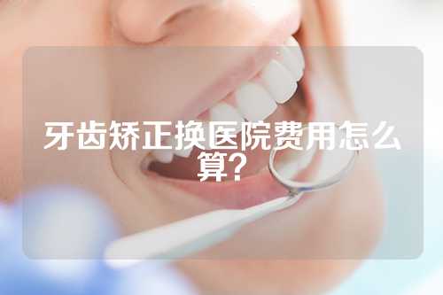 牙齿矫正换医院费用怎么算？