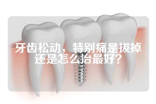 牙齿松动，特别痛是拔掉还是怎么治最好？