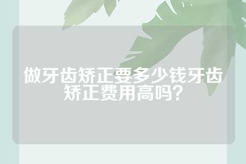 做牙齿矫正要多少钱牙齿矫正费用高吗？