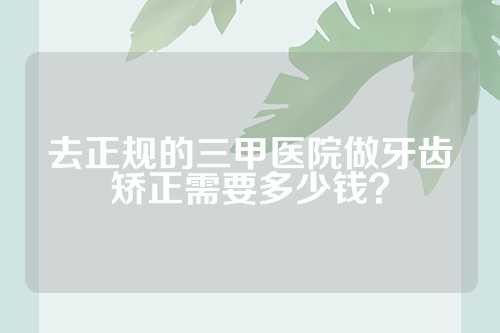 去正规的三甲医院做牙齿矫正需要多少钱？