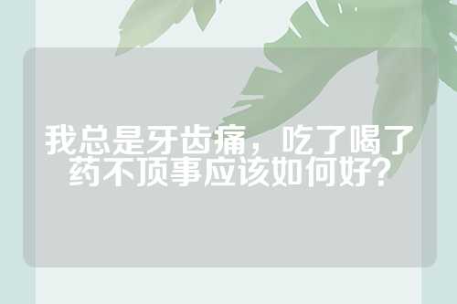 我总是牙齿痛，吃了喝了药不顶事应该如何好？