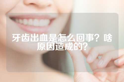 牙齿出血是怎么回事？啥原因造成的？