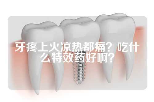 牙疼上火凉热都痛？吃什么特效药好啊？